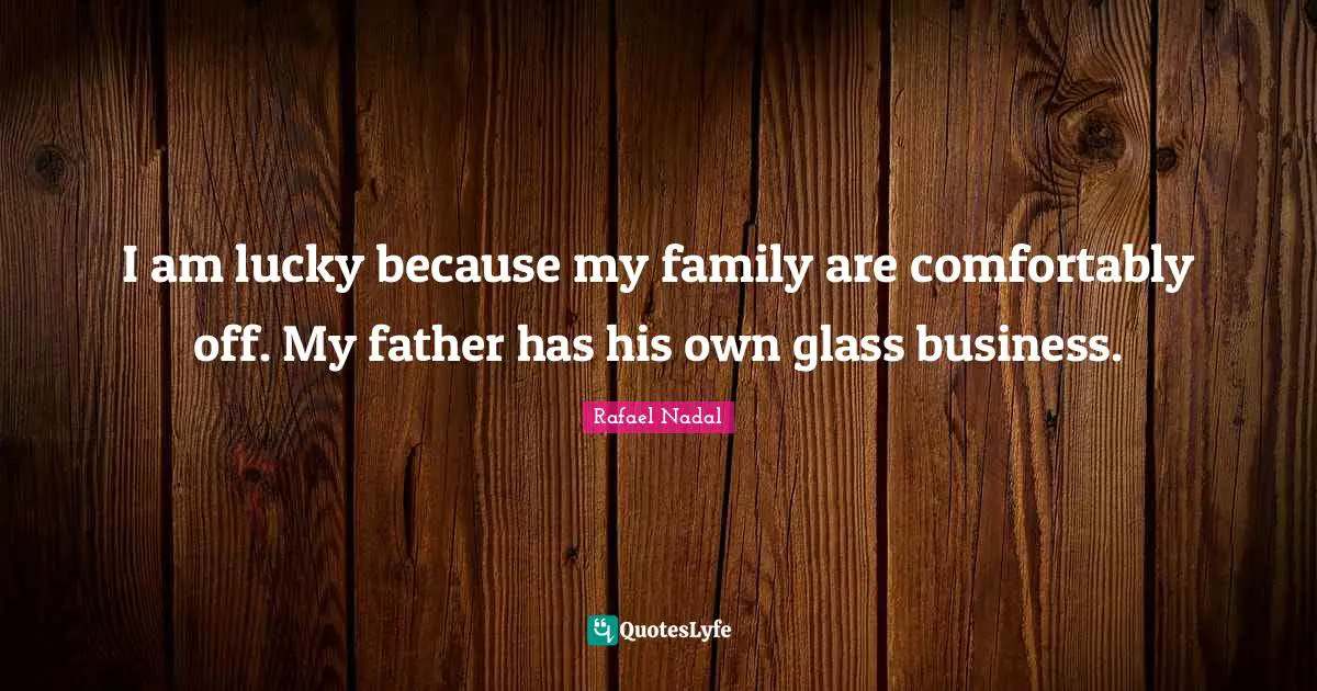 I am lucky because my family are comfortably off. My father has his own glass business.