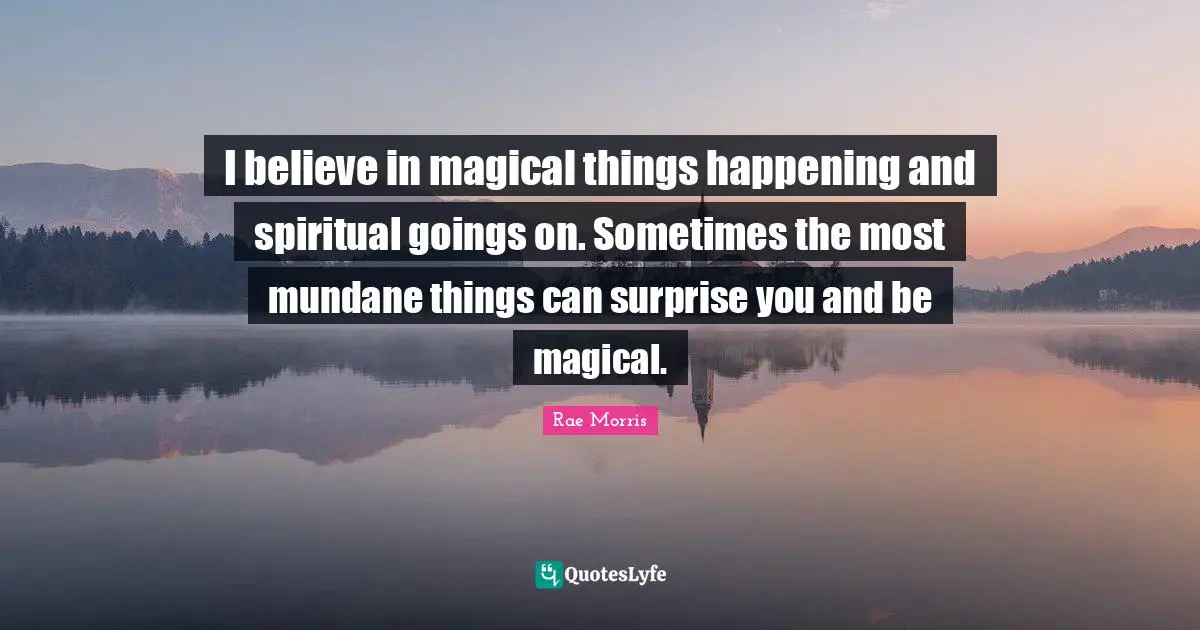 I believe in magical things happening and spiritual goings on. Sometimes the most mundane things can surprise you and be magical.