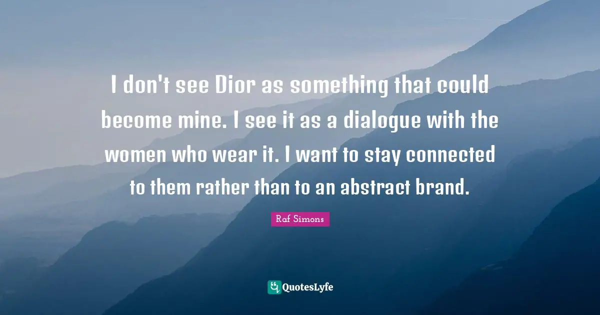 I don't see Dior as something that could become mine. I see it as a dialogue with the women who wear it. I want to stay connected to them rather than to an abstract brand.