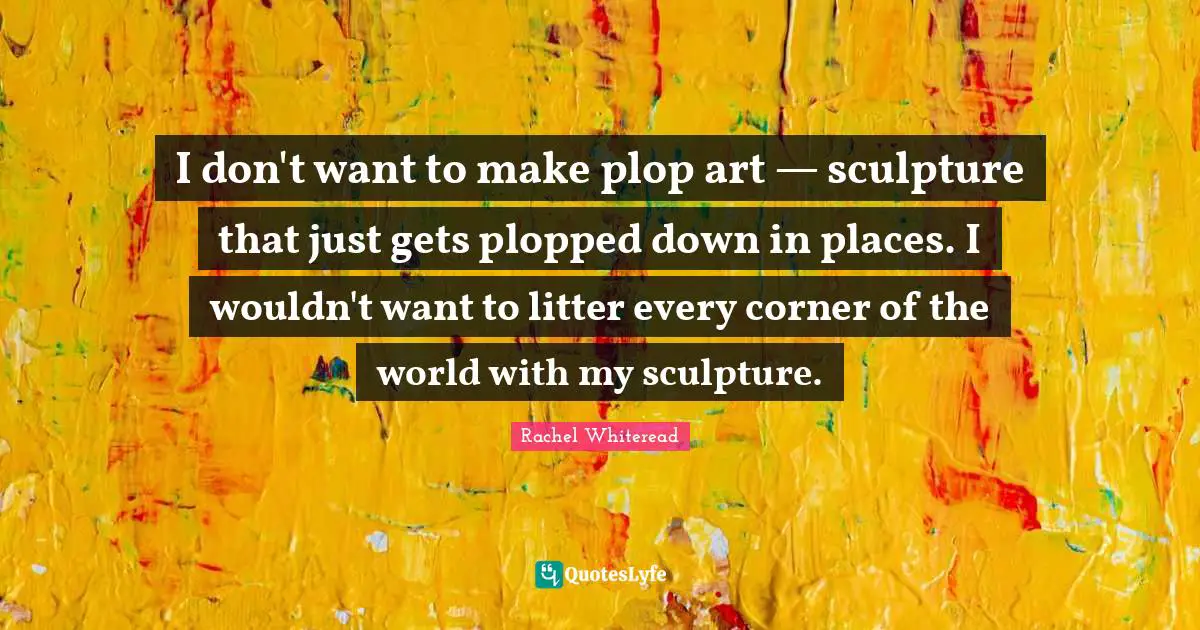 I don't want to make plop art — sculpture that just gets plopped down in places. I wouldn't want to litter every corner of the world with my sculpture.