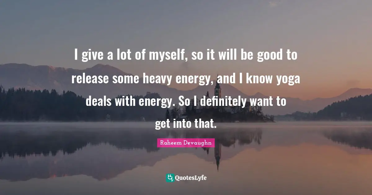 I give a lot of myself, so it will be good to release some heavy energy, and I know yoga deals with energy. So I definitely want to get into that.