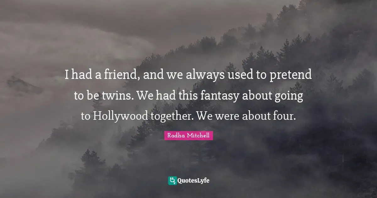 I had a friend, and we always used to pretend to be twins. We had this fantasy about going to Hollywood together. We were about four.