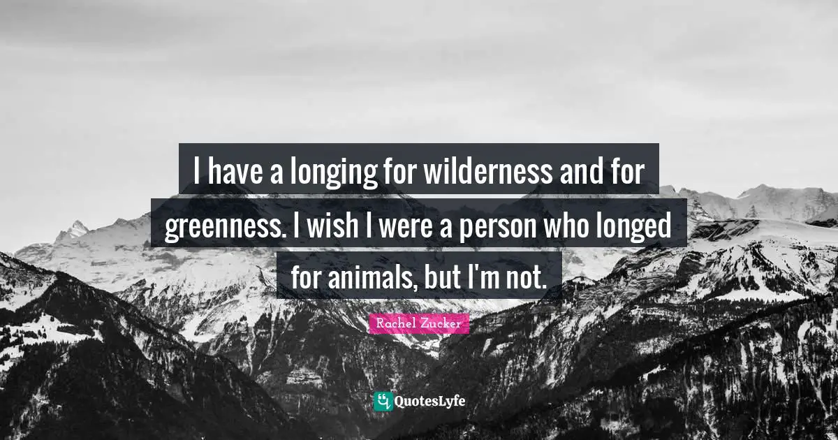 I have a longing for wilderness and for greenness. I wish I were a person who longed for animals, but I'm not.
