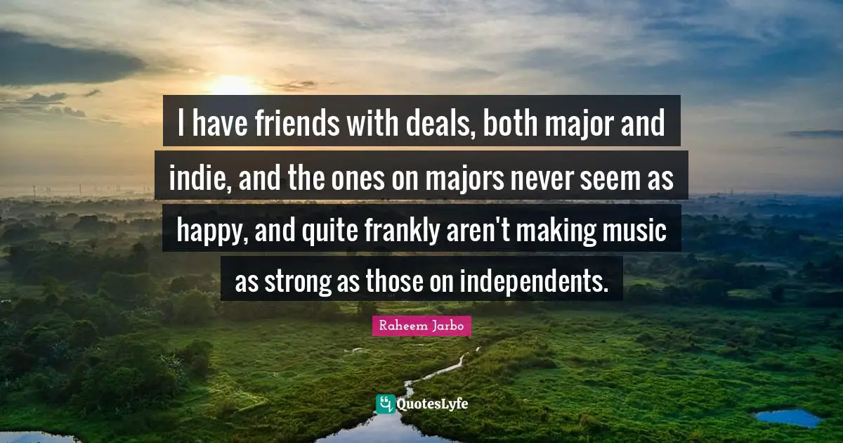 I have friends with deals, both major and indie, and the ones on majors never seem as happy, and quite frankly aren't making music as strong as those on independents.