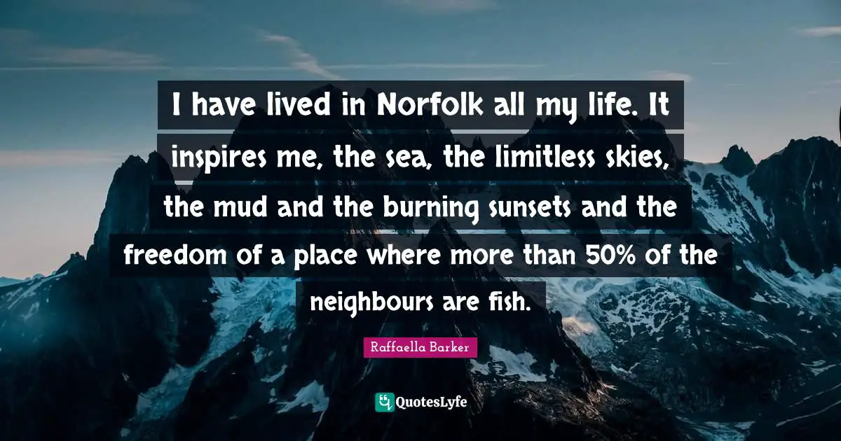 I have lived in Norfolk all my life. It inspires me, the sea, the limitless skies, the mud and the burning sunsets and the freedom of a place where more than 50% of the neighbours are fish.