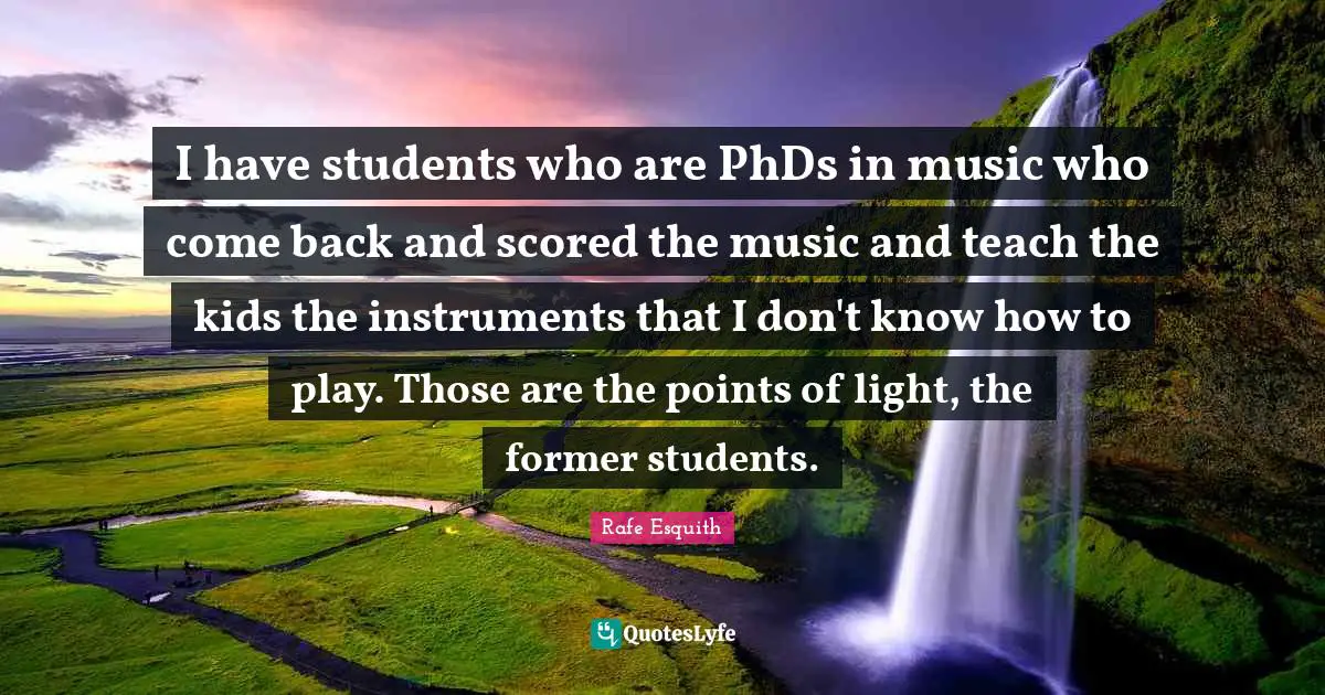 I have students who are PhDs in music who come back and scored the music and teach the kids the instruments that I don't know how to play. Those are the points of light, the former students.