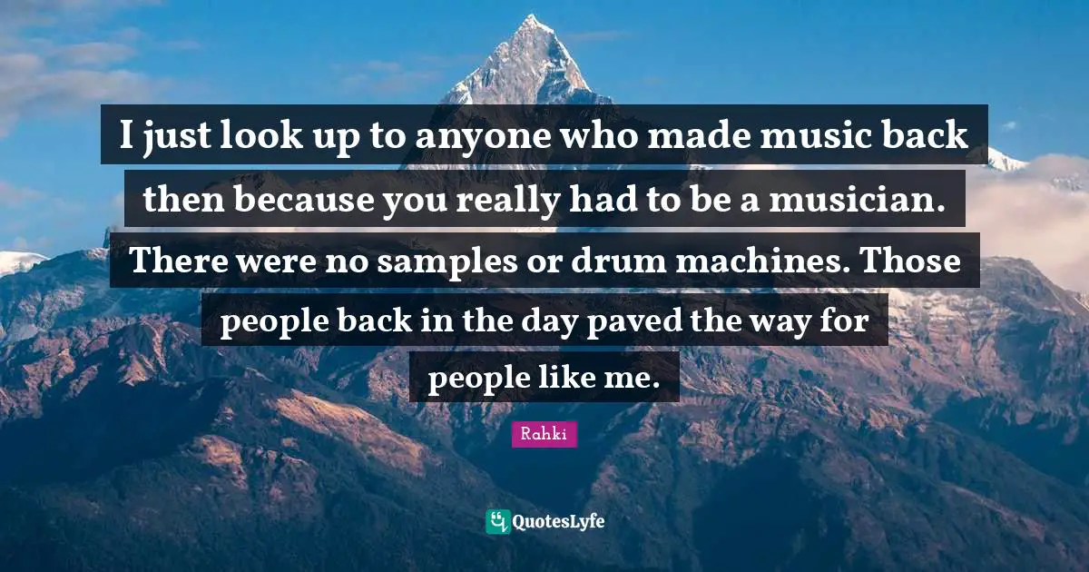 I just look up to anyone who made music back then because you really had to be a musician. There were no samples or drum machines. Those people back in the day paved the way for people like me.