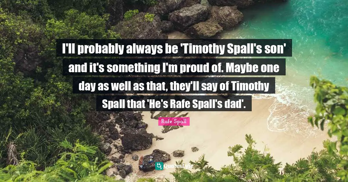 I'll probably always be 'Timothy Spall's son' and it's something I'm proud of. Maybe one day as well as that, they'll say of Timothy Spall that 'He's Rafe Spall's dad'.