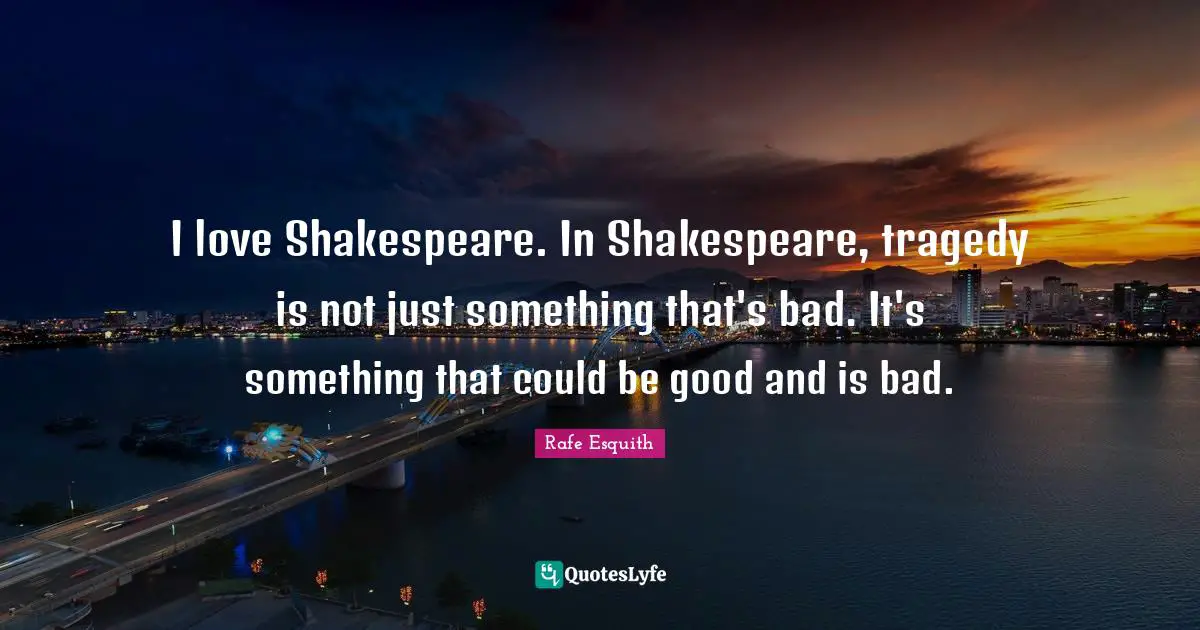 I love Shakespeare. In Shakespeare, tragedy is not just something that's bad. It's something that could be good and is bad.