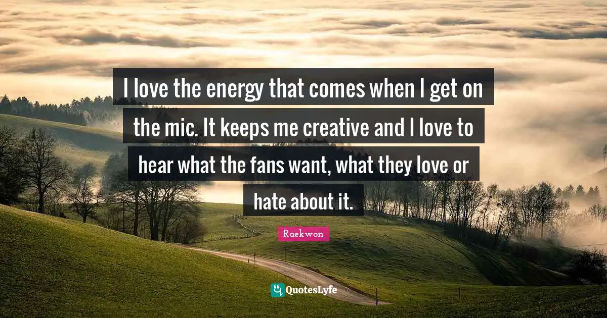I love the energy that comes when I get on the mic. It keeps me creative and I love to hear what the fans want, what they love or hate about it.