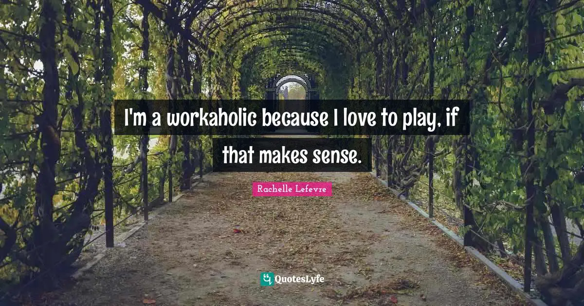 I'm a workaholic because I love to play, if that makes sense.