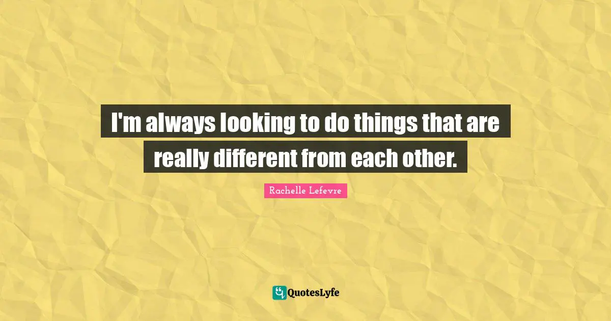 I'm always looking to do things that are really different from each other.