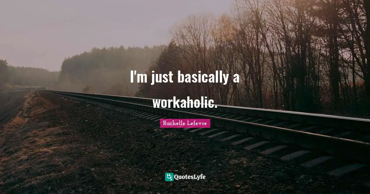 I'm just basically a workaholic.