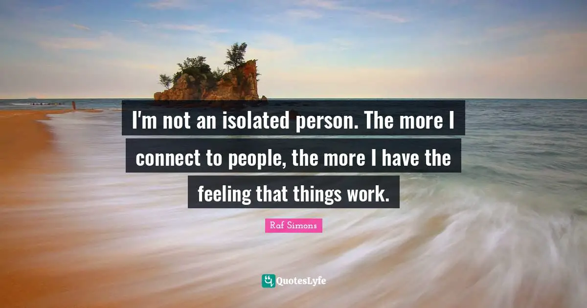 I'm not an isolated person. The more I connect to people, the more I have the feeling that things work.