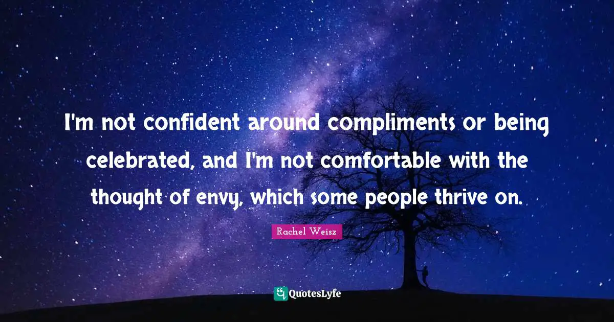 I'm not confident around compliments or being celebrated, and I'm not comfortable with the thought of envy, which some people thrive on.