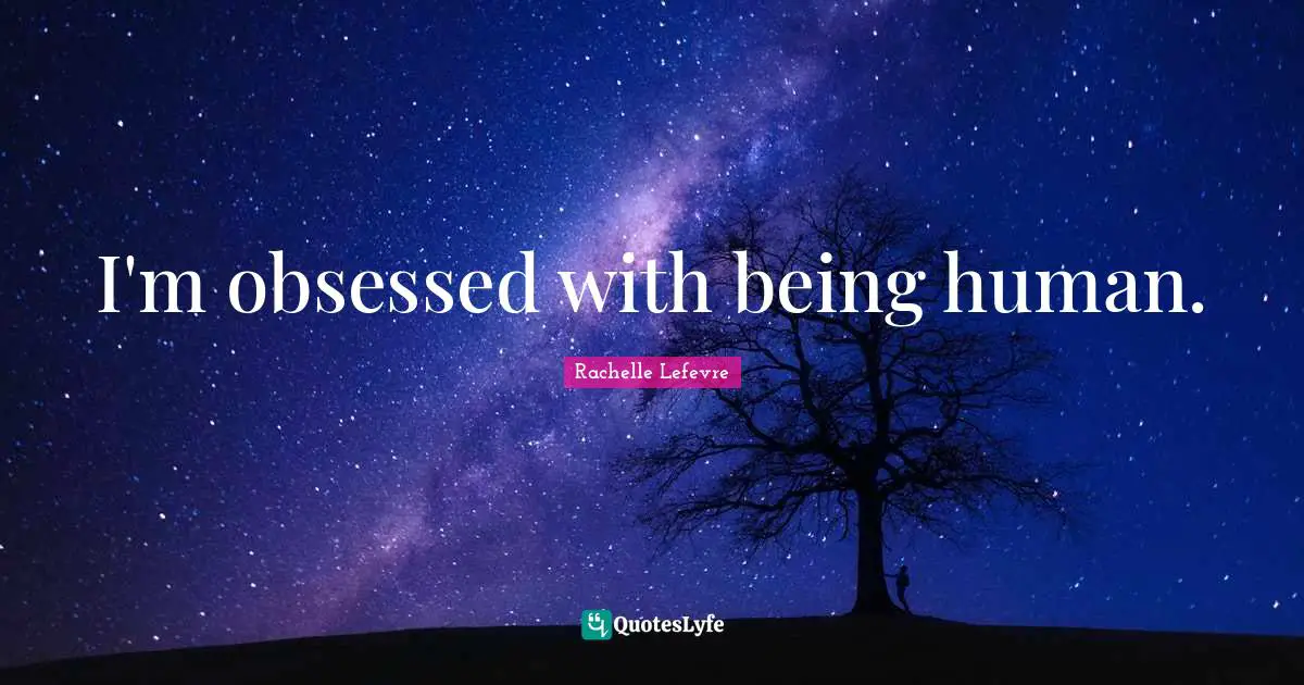 I'm obsessed with being human.