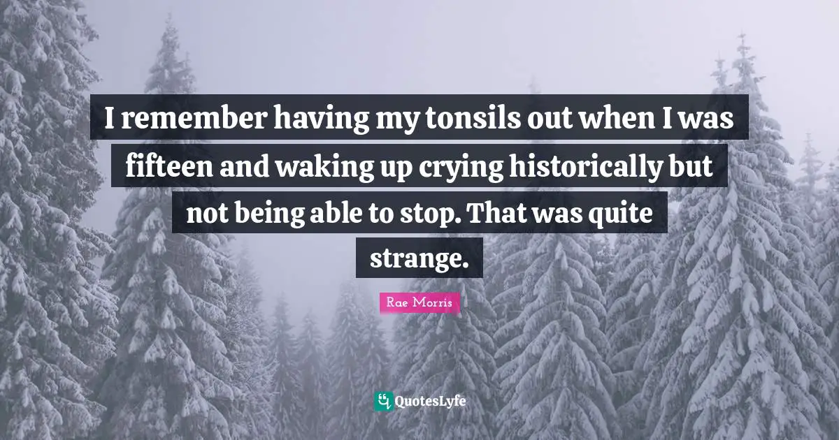 I remember having my tonsils out when I was fifteen and waking up crying historically but not being able to stop. That was quite strange.