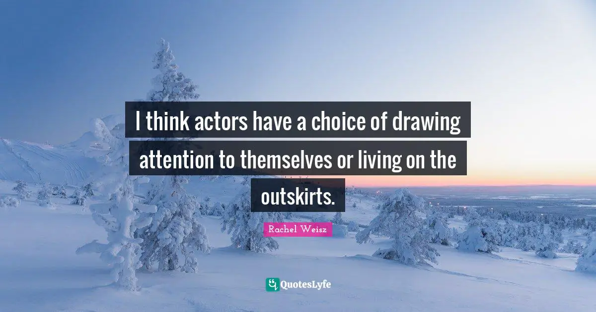 I think actors have a choice of drawing attention to themselves or living on the outskirts.