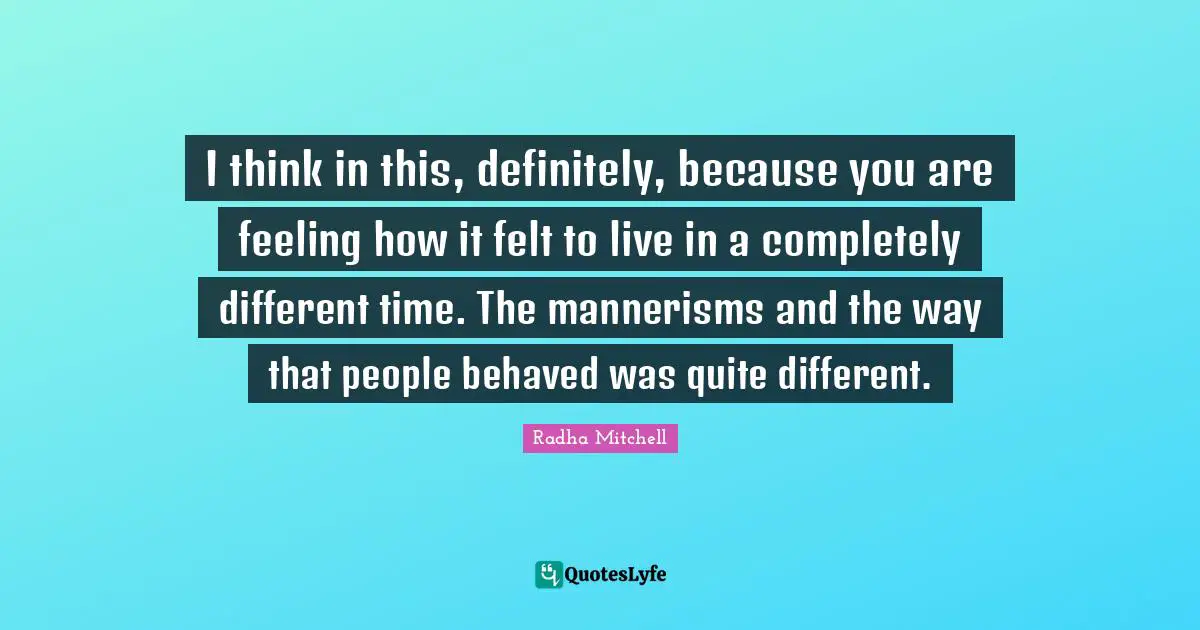 I think in this, definitely, because you are feeling how it felt to live in a completely different time. The mannerisms and the way that people behaved was quite different.