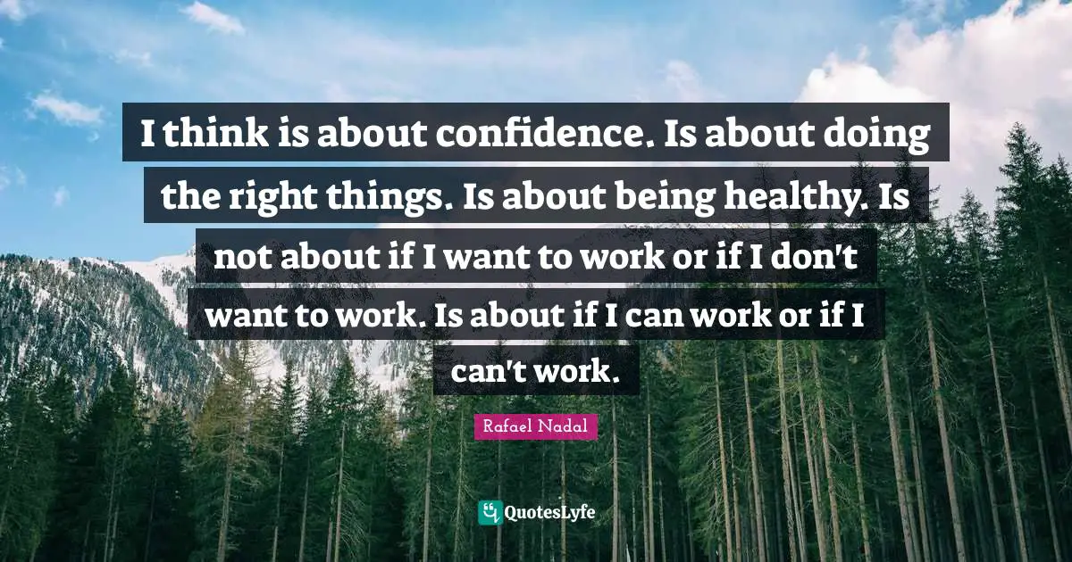 I think is about confidence. Is about doing the right things. Is about being healthy. Is not about if I want to work or if I don't want to work. Is about if I can work or if I can't work.