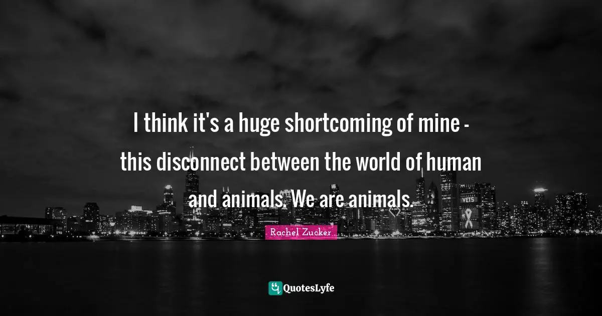 I think it's a huge shortcoming of mine - this disconnect between the world of human and animals. We are animals.
