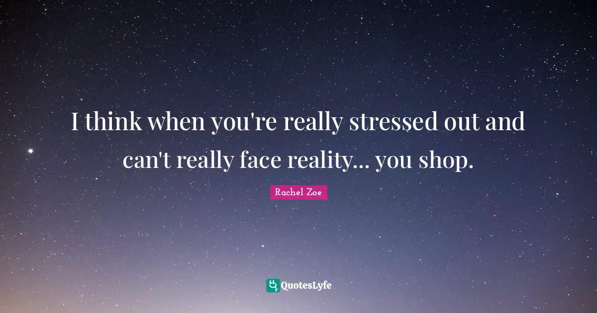 I think when you're really stressed out and can't really face reality... you shop.