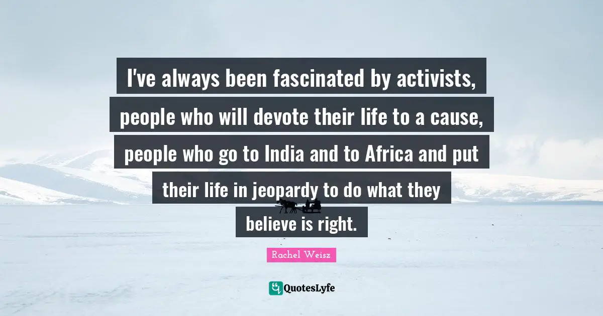 I've always been fascinated by activists, people who will devote their life to a cause, people who go to India and to Africa and put their life in jeopardy to do what they believe is right.