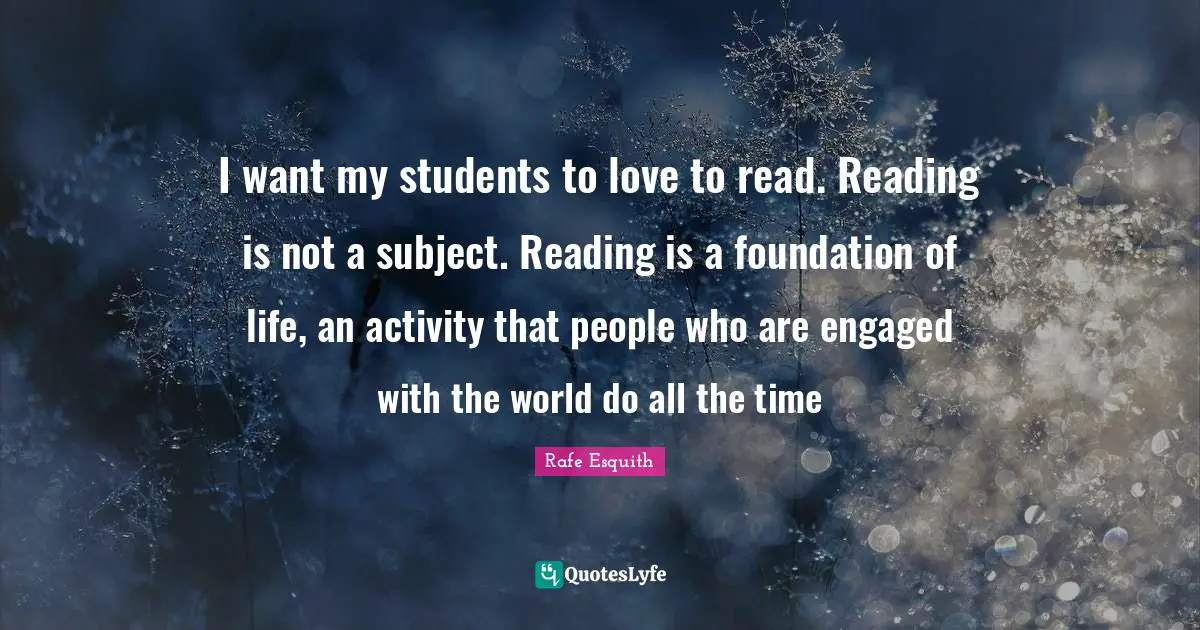 I want my students to love to read. Reading is not a subject. Reading is a foundation of life, an activity that people who are engaged with the world do all the time