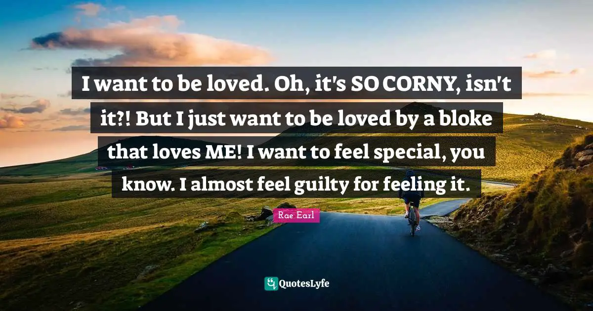 I want to be loved. Oh, it's SO CORNY, isn't it?! But I just want to be loved by a bloke that loves ME! I want to feel special, you know. I almost feel guilty for feeling it.