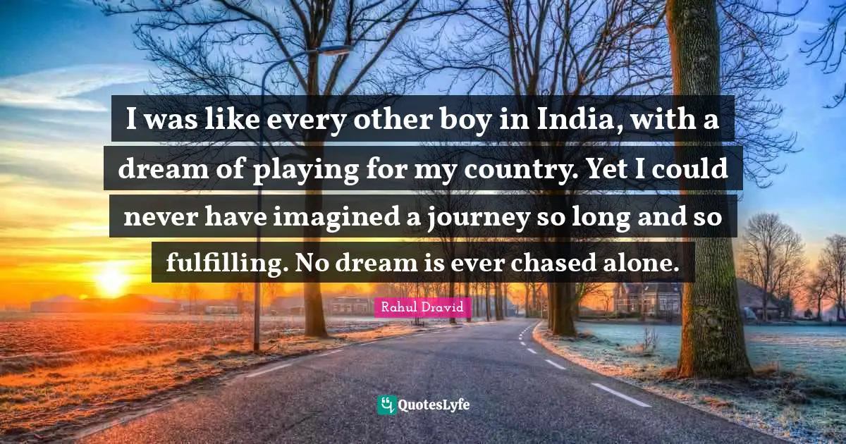 I was like every other boy in India, with a dream of playing for my country. Yet I could never have imagined a journey so long and so fulfilling. No dream is ever chased alone.