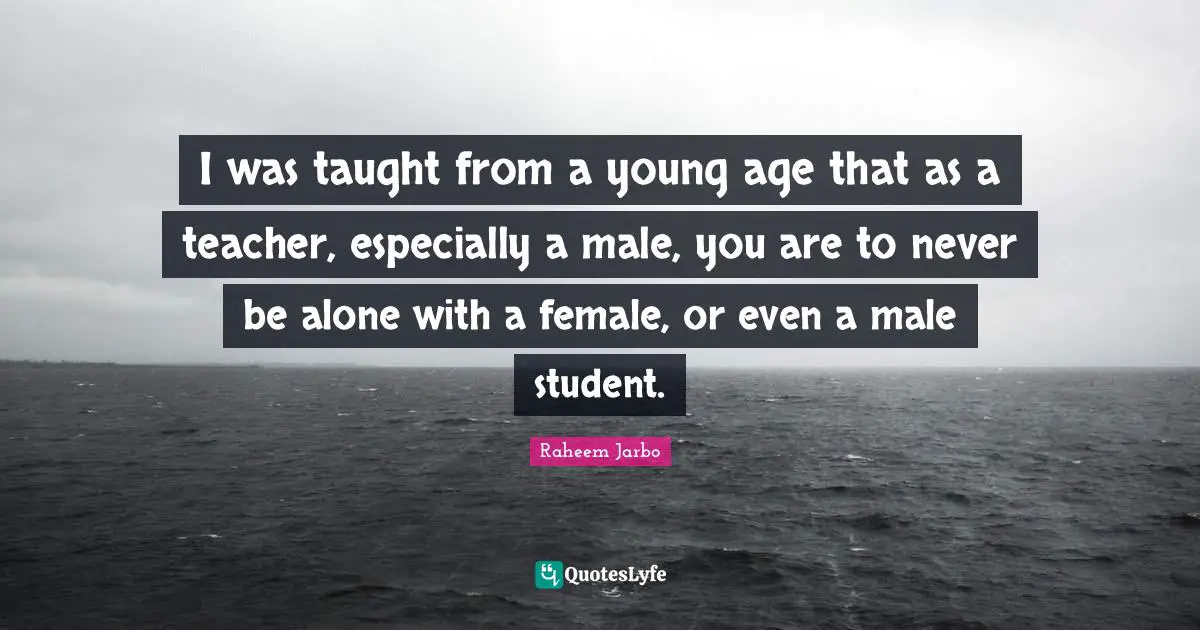 I was taught from a young age that as a teacher, especially a male, you are to never be alone with a female, or even a male student.