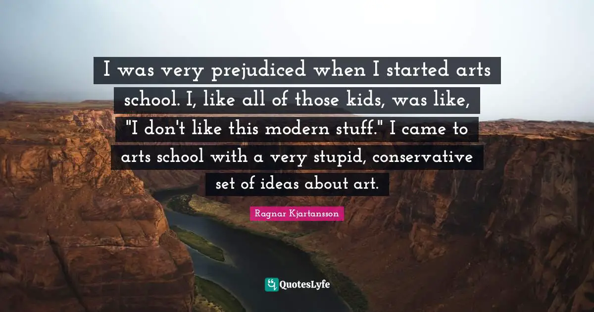 Very Stupid Quotes: "I was very prejudiced when I started arts school. I, like all of those kids, was like, "I don't like this modern stuff." I came to arts school with a very stupid, conservative set of ideas about art."