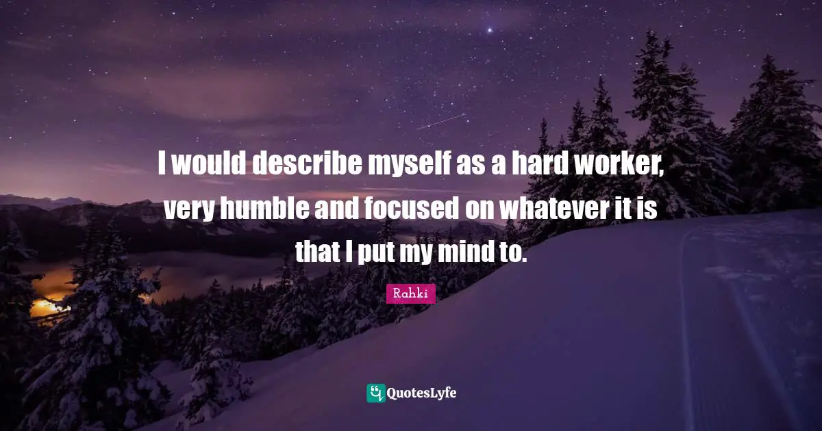 I would describe myself as a hard worker, very humble and focused on whatever it is that I put my mind to.