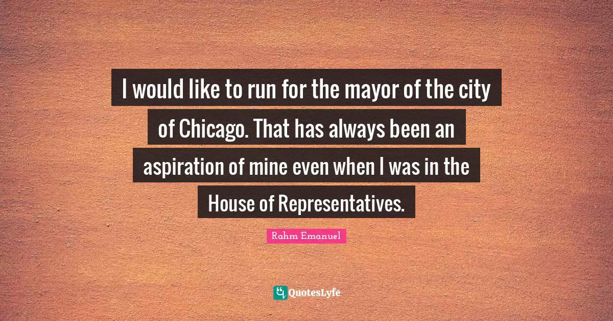 Rahm Emanuel Quotes: "I would like to run for the mayor of the city of Chicago. That has always been an aspiration of mine even when I was in the House of Representatives."