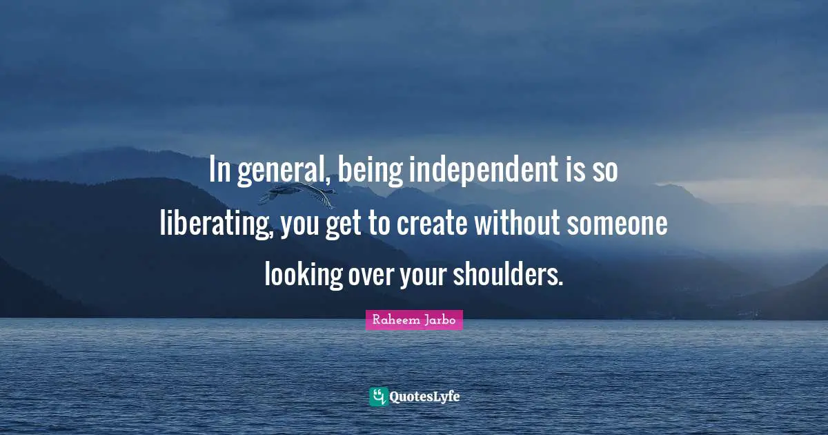 In general, being independent is so liberating, you get to create without someone looking over your shoulders.