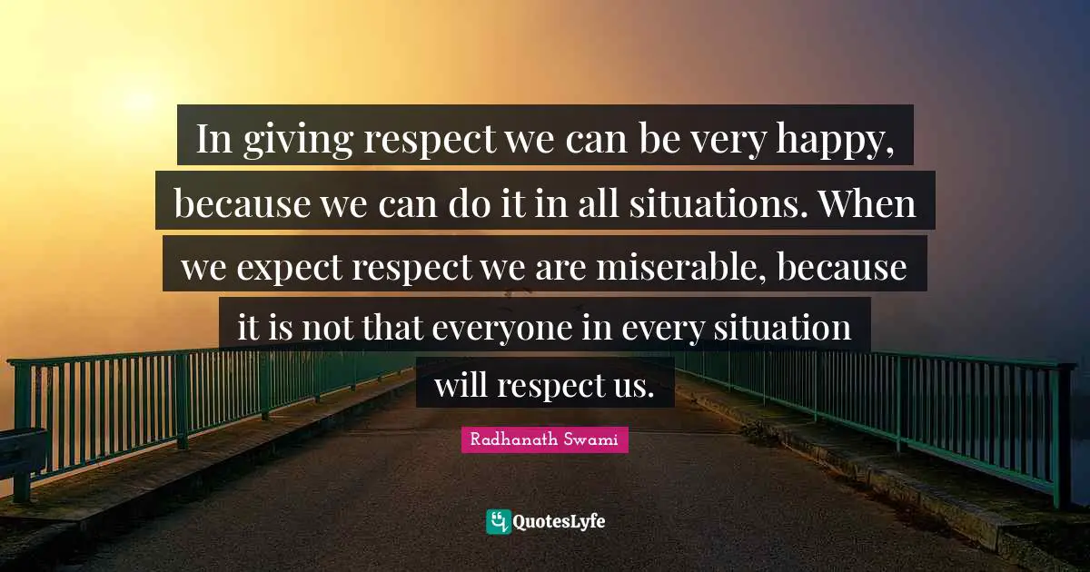 In giving respect we can be very happy, because we can do it in all situations. When we expect respect we are miserable, because it is not that everyone in every situation will respect us.