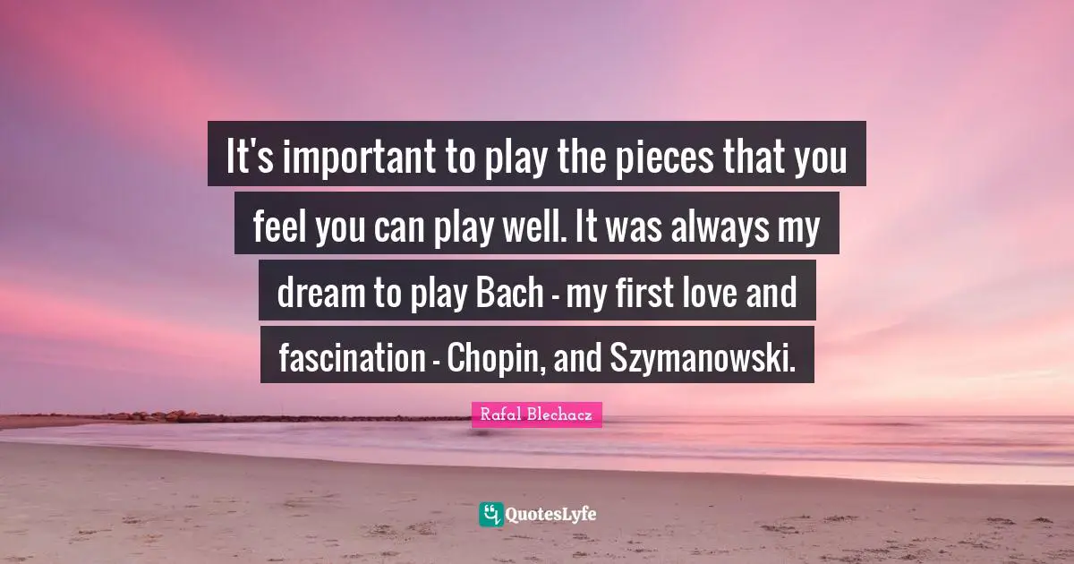 It's important to play the pieces that you feel you can play well. It was always my dream to play Bach - my first love and fascination - Chopin, and Szymanowski.