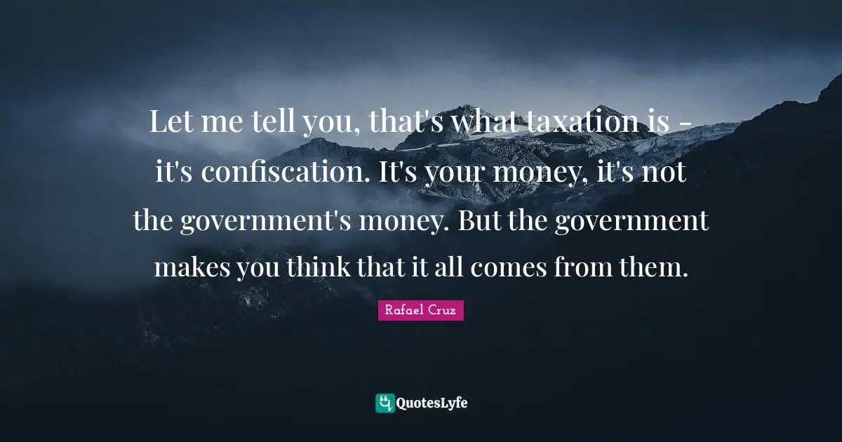 Let me tell you, that's what taxation is - it's confiscation. It's your money, it's not the government's money. But the government makes you think that it all comes from them.