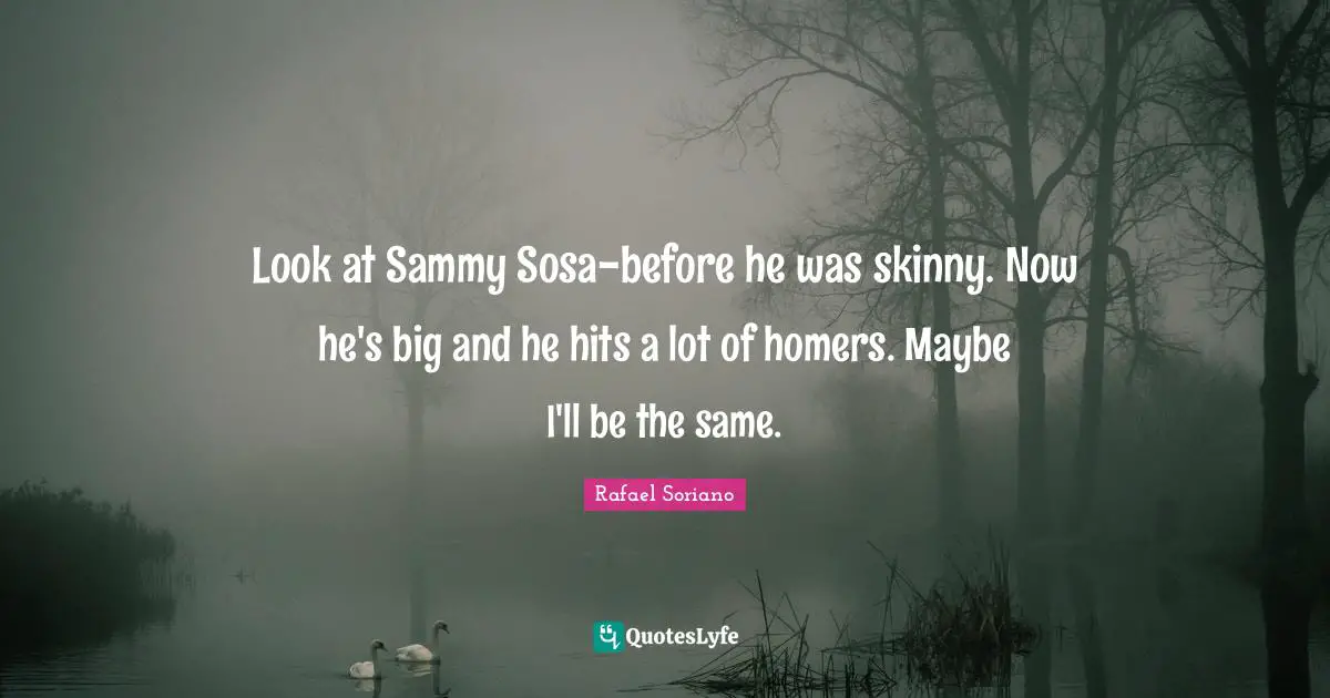 Look at Sammy Sosa-before he was skinny. Now he's big and he hits a lot of homers. Maybe I'll be the same.