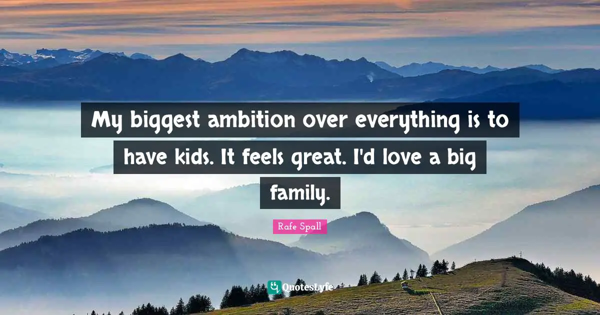 My biggest ambition over everything is to have kids. It feels great. I'd love a big family.