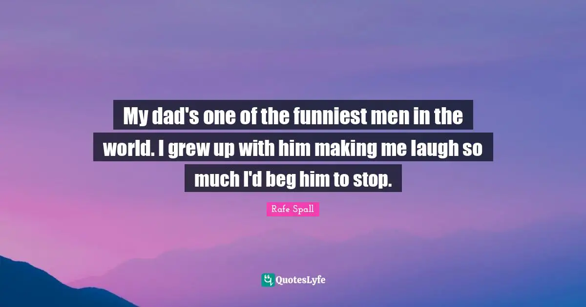 My dad's one of the funniest men in the world. I grew up with him making me laugh so much I'd beg him to stop.
