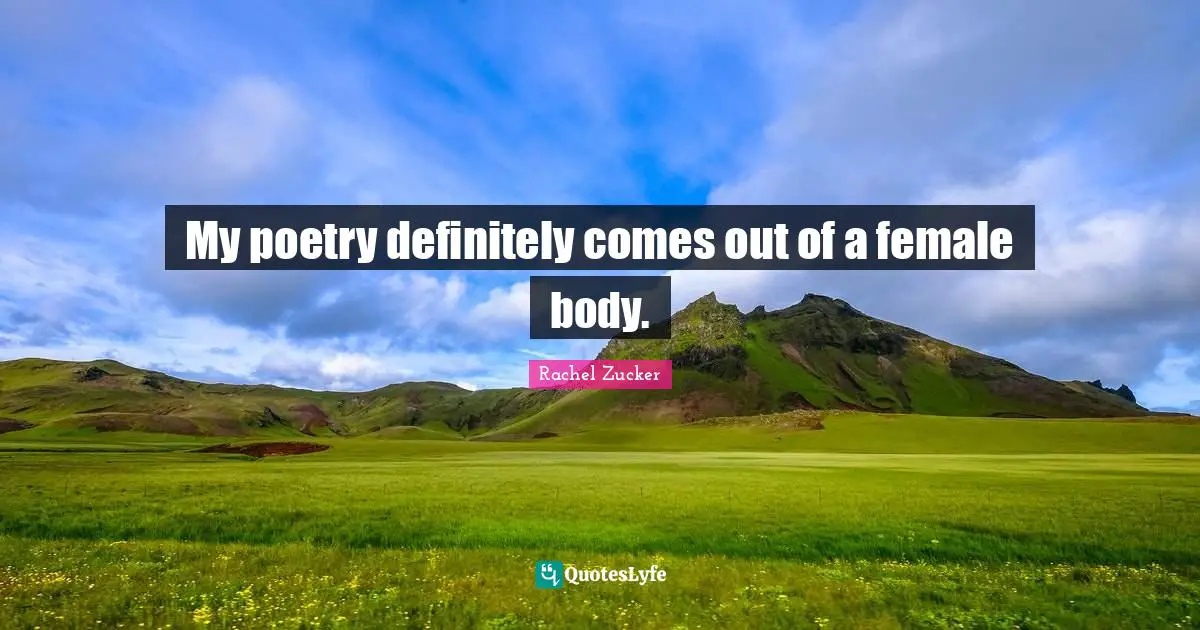My poetry definitely comes out of a female body.