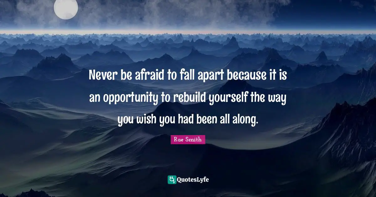 Never be afraid to fall apart because it is an opportunity to rebuild yourself the way you wish you had been all along.