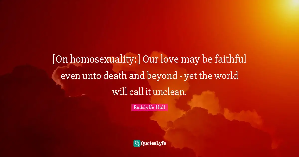 Radclyffe Hall Quotes: "[On homosexuality:] Our love may be faithful even unto death and beyond - yet the world will call it unclean."