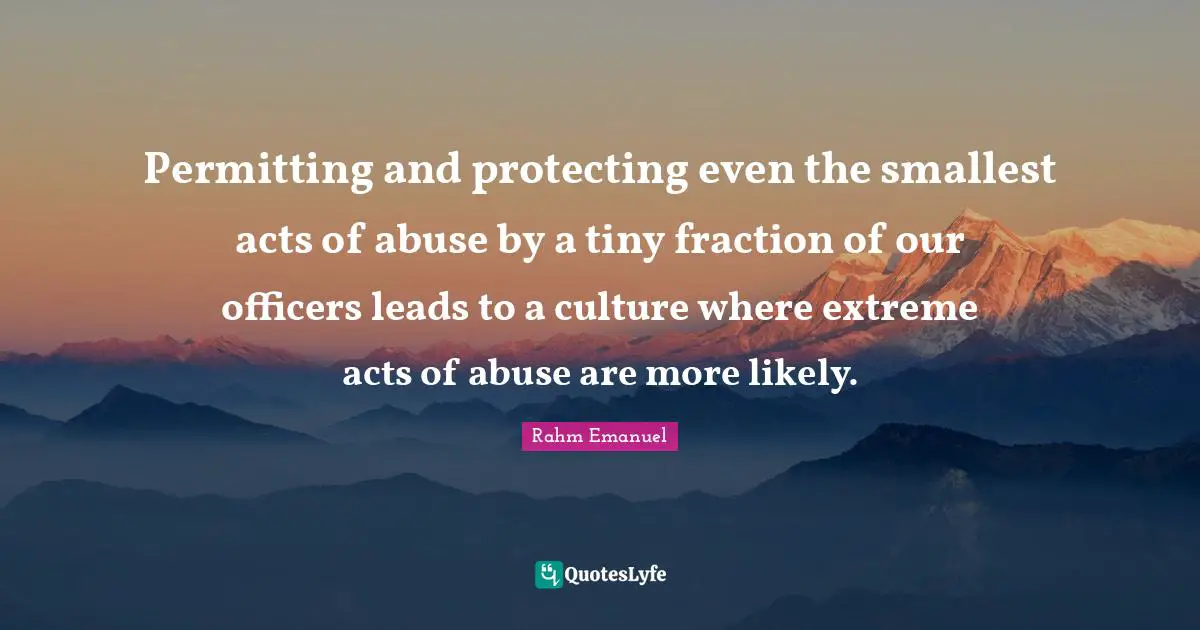 Rahm Emanuel Quotes: "Permitting and protecting even the smallest acts of abuse by a tiny fraction of our officers leads to a culture where extreme acts of abuse are more likely."