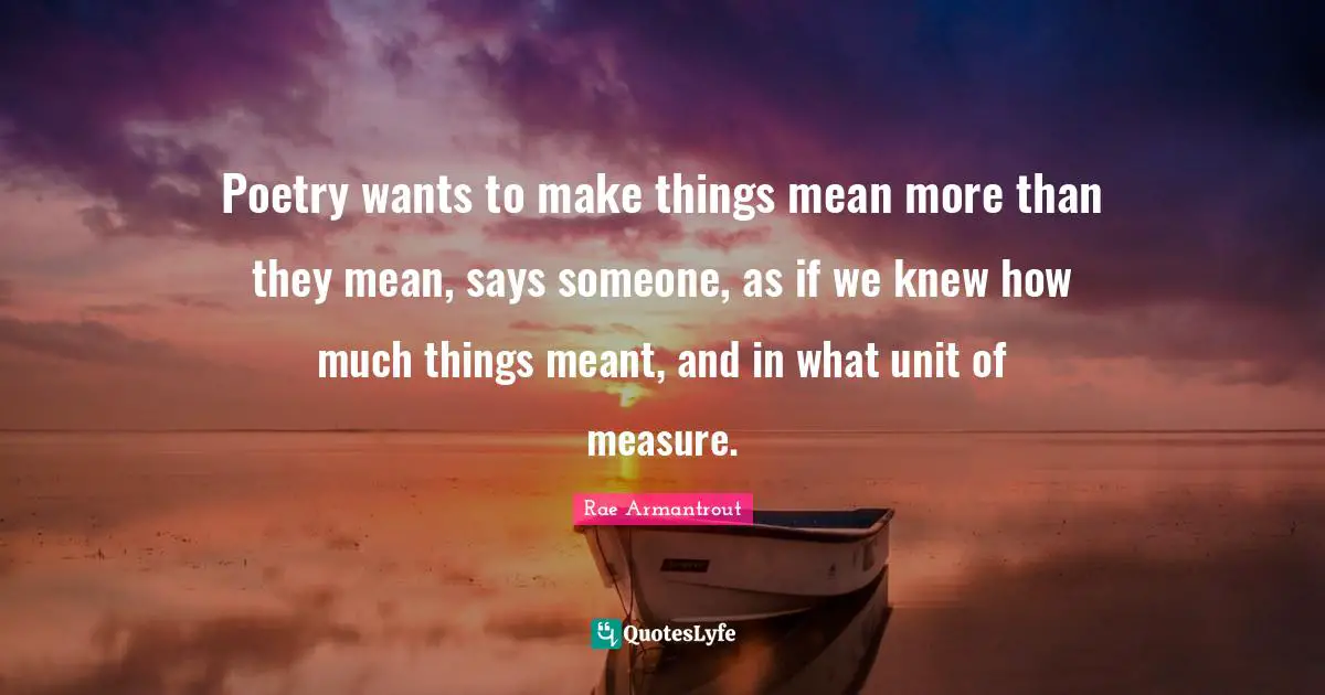 Poetry wants to make things mean more than they mean, says someone, as if we knew how much things meant, and in what unit of measure.