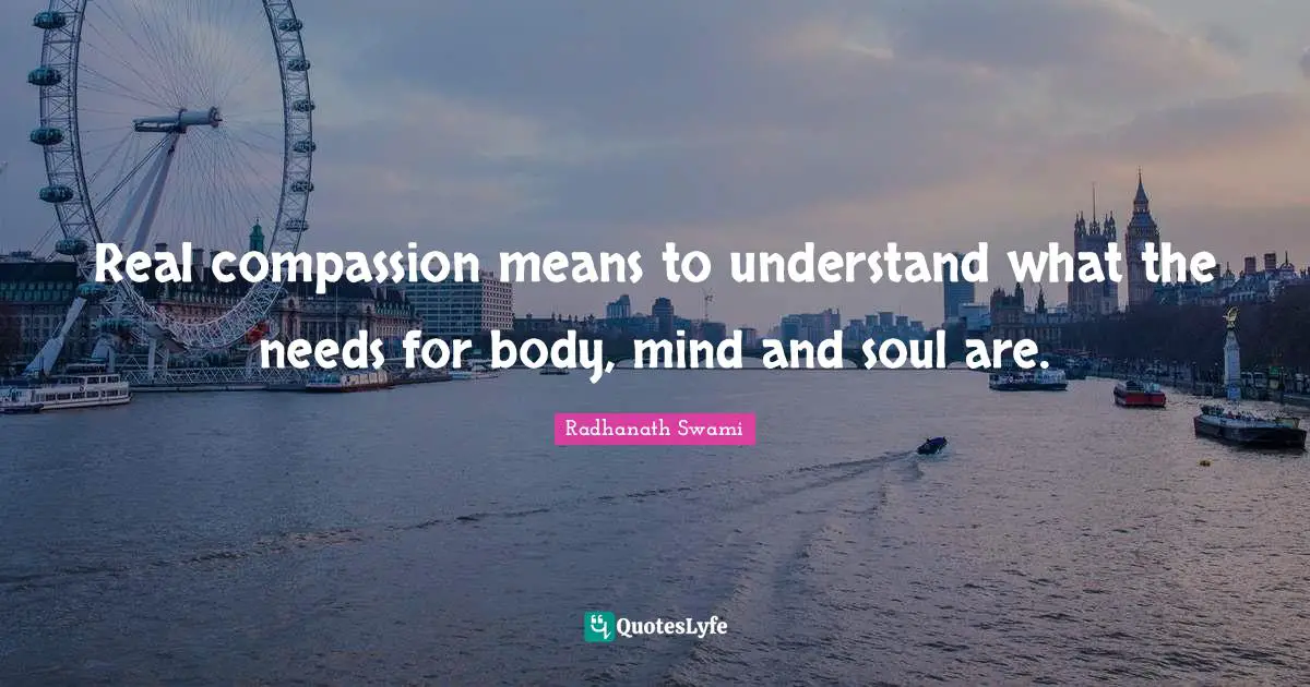 Real compassion means to understand what the needs for body, mind and soul are.