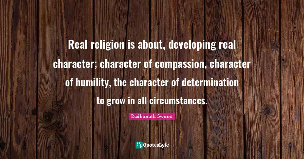 Real religion is about, developing real character; character of compassion, character of humility, the character of determination to grow in all circumstances.