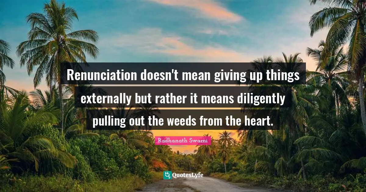Renunciation doesn't mean giving up things externally but rather it means diligently pulling out the weeds from the heart.