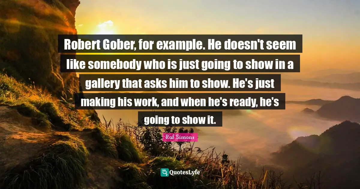 Robert Gober, for example. He doesn't seem like somebody who is just going to show in a gallery that asks him to show. He's just making his work, and when he's ready, he's going to show it.